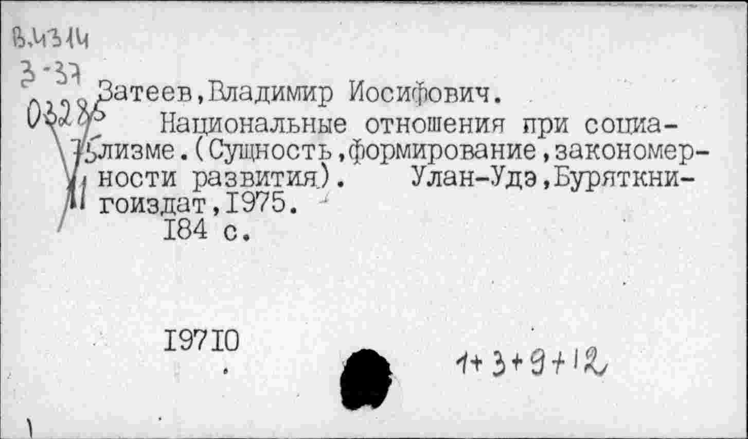 ﻿3*^
' Ватеев,Владимир Иосифович.
0^2 ¥* Национальные отношения при социа-
\Клизме.(Сущность.формирование,закономер
7« ности развития.). Улан-Удэ,Буряткни-Д1 гоиздат,1975. 7
184 с.
19710
1+ з +
